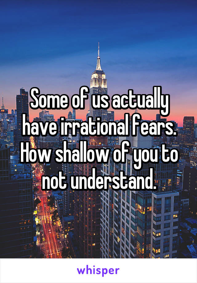 Some of us actually have irrational fears. How shallow of you to not understand.