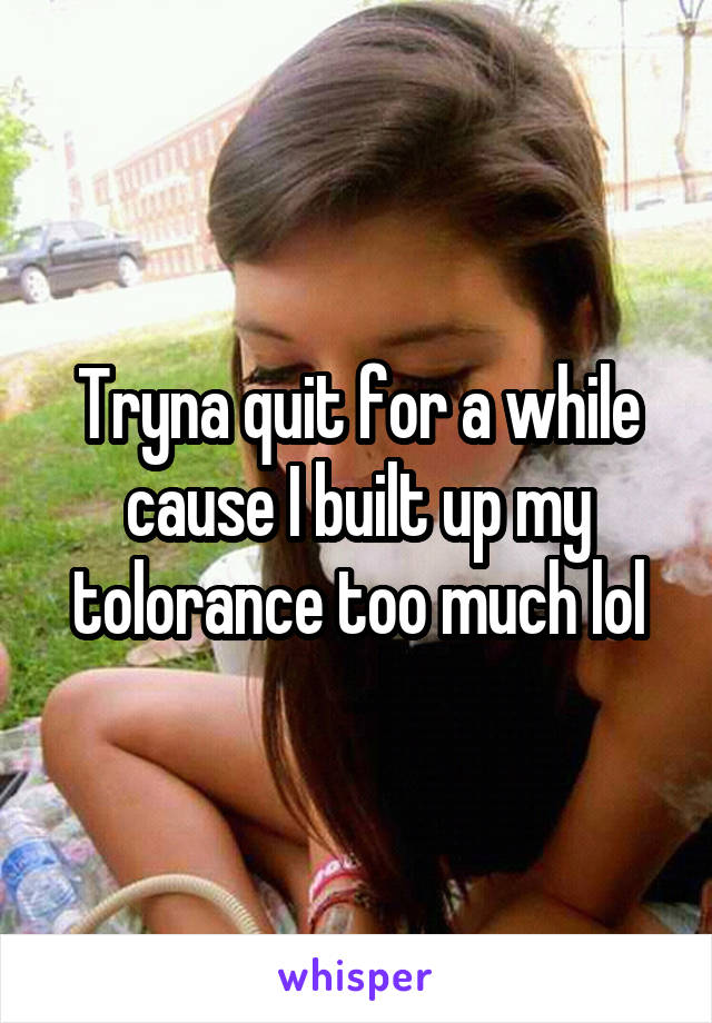 Tryna quit for a while cause I built up my tolorance too much lol