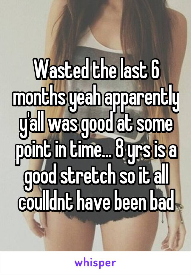 Wasted the last 6 months yeah apparently y'all was good at some point in time... 8 yrs is a good stretch so it all coulldnt have been bad