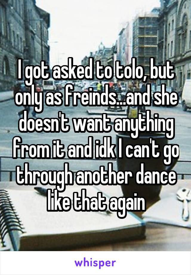 I got asked to tolo, but only as freinds...and she doesn't want anything from it and idk I can't go through another dance like that again