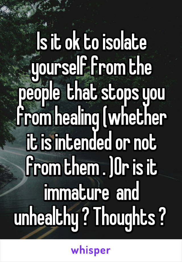 Is it ok to isolate yourself from the people  that stops you from healing (whether it is intended or not from them . )Or is it immature  and unhealthy ? Thoughts ? 