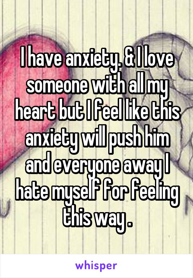 I have anxiety. & I love someone with all my heart but I feel like this anxiety will push him and everyone away I hate myself for feeling this way .