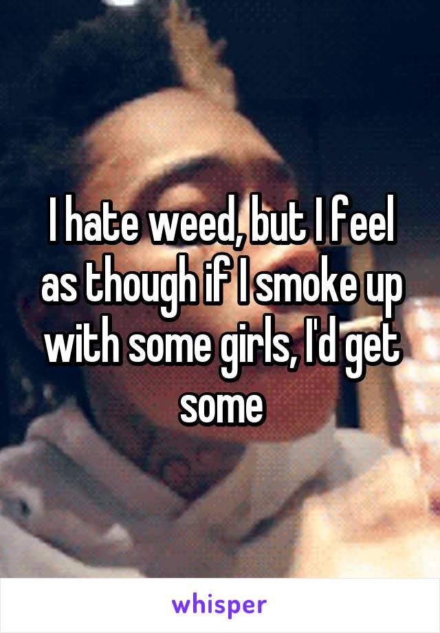 I hate weed, but I feel as though if I smoke up with some girls, I'd get some