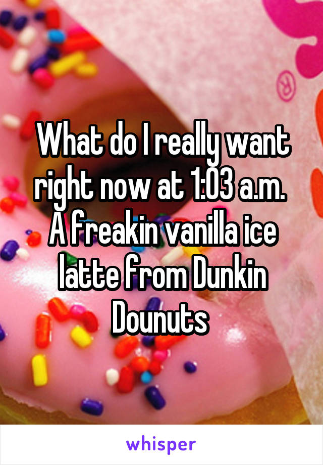 What do I really want right now at 1:03 a.m. 
A freakin vanilla ice latte from Dunkin Dounuts 