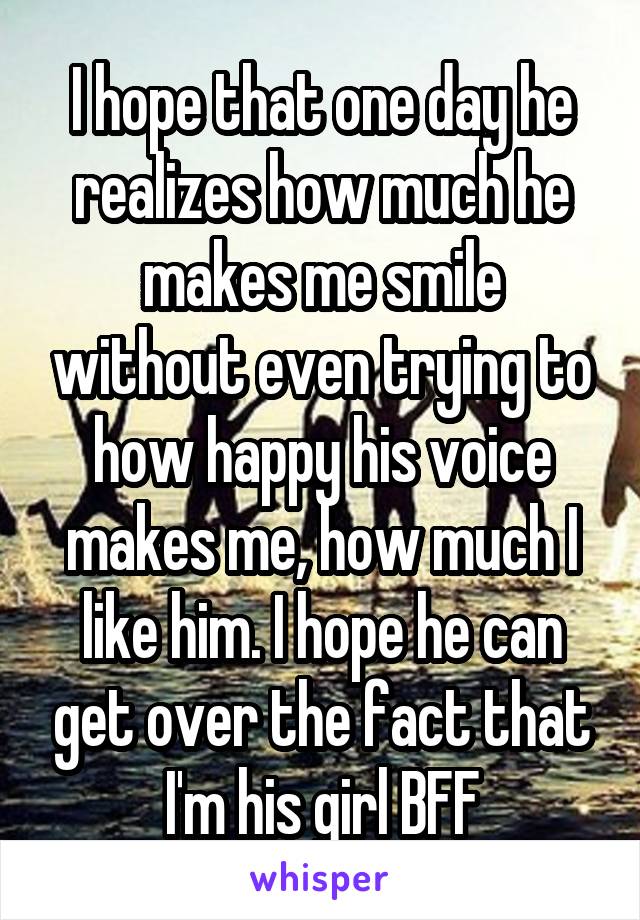 I hope that one day he realizes how much he makes me smile without even trying to how happy his voice makes me, how much I like him. I hope he can get over the fact that I'm his girl BFF