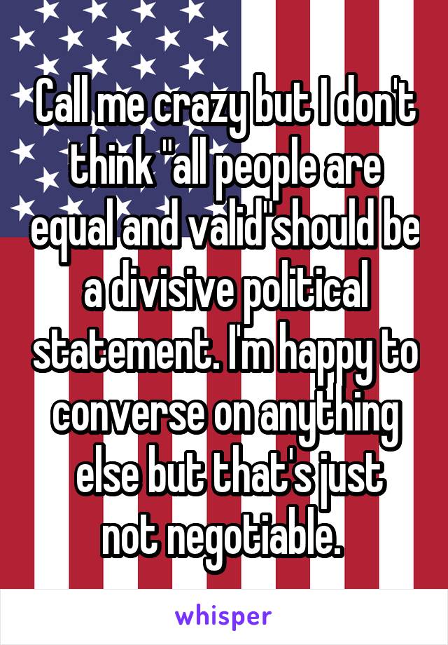 Call me crazy but I don't think "all people are equal and valid"should be a divisive political statement. I'm happy to converse on anything
 else but that's just not negotiable. 