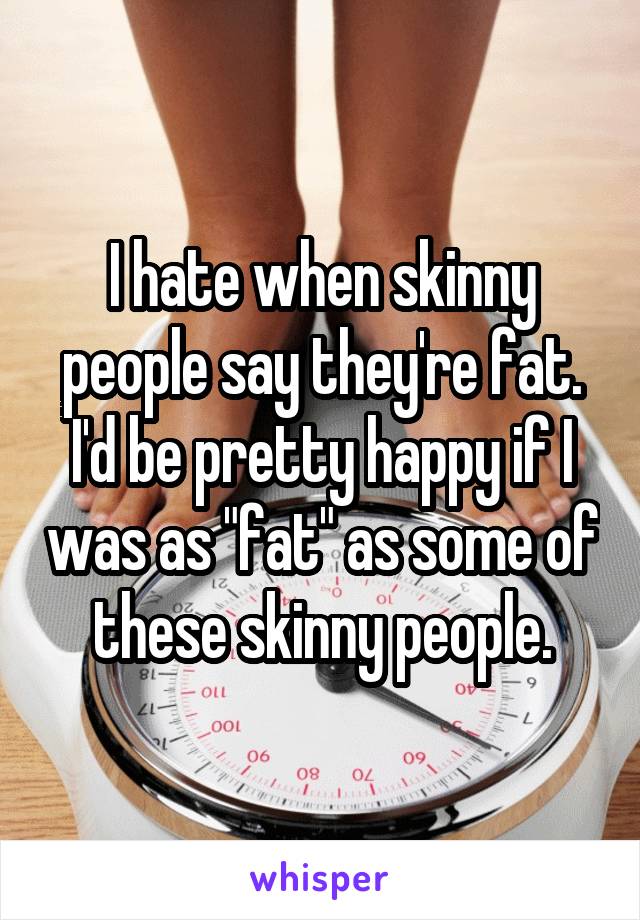 I hate when skinny people say they're fat.
I'd be pretty happy if I was as "fat" as some of these skinny people.