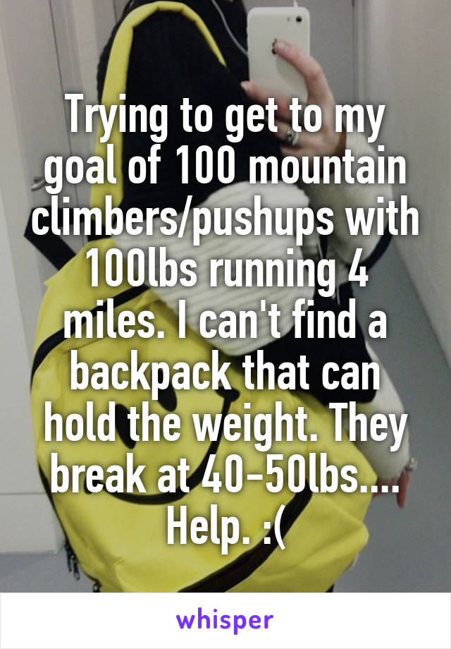 Trying to get to my goal of 100 mountain climbers/pushups with 100lbs running 4 miles. I can't find a backpack that can hold the weight. They break at 40-50lbs.... Help. :(