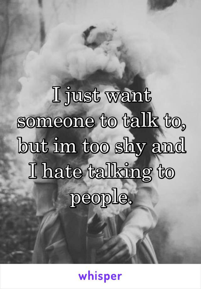 I just want someone to talk to, but im too shy and I hate talking to people.