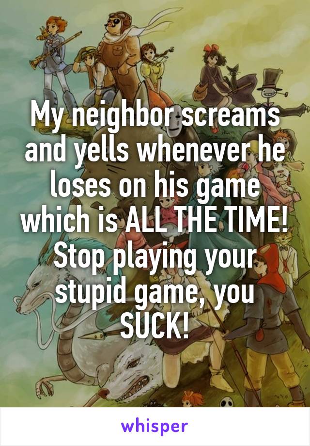 My neighbor screams and yells whenever he loses on his game which is ALL THE TIME! Stop playing your stupid game, you SUCK!