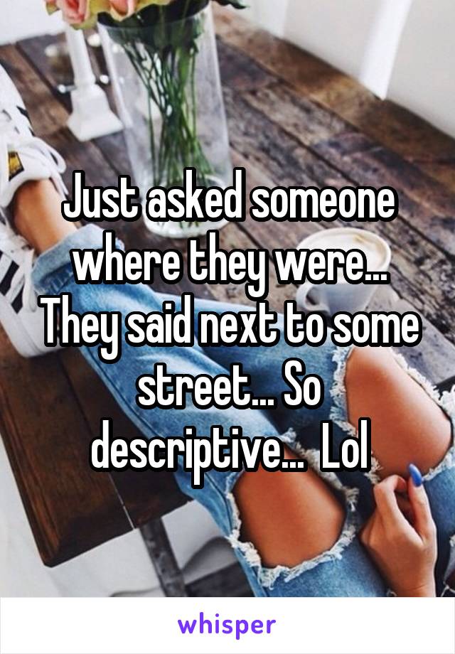 Just asked someone where they were... They said next to some street... So descriptive...  Lol