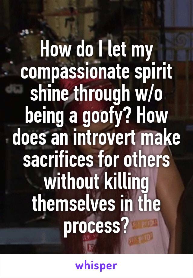 How do I let my compassionate spirit shine through w/o being a goofy? How does an introvert make sacrifices for others without killing themselves in the process?