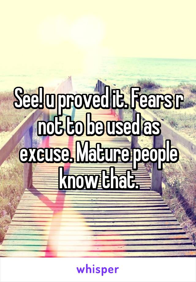 See! u proved it. Fears r not to be used as excuse. Mature people know that.