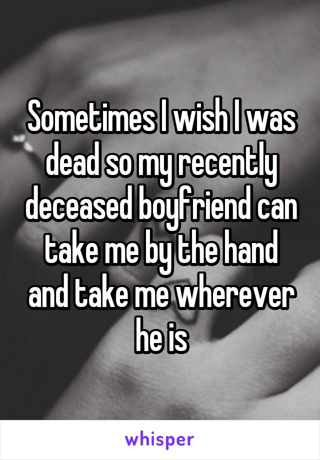 Sometimes I wish I was dead so my recently deceased boyfriend can take me by the hand and take me wherever he is