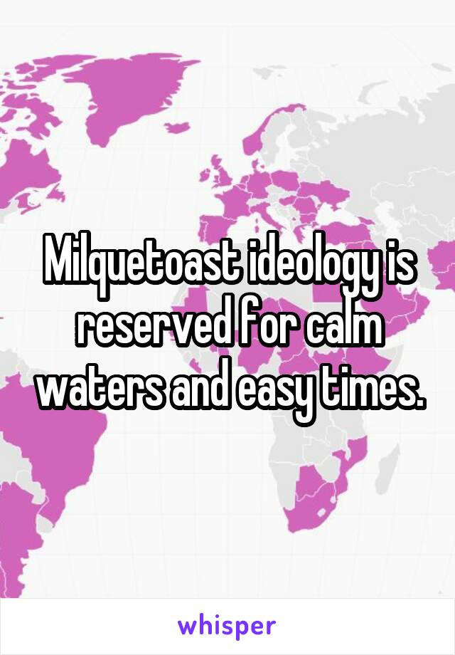 Milquetoast ideology is reserved for calm waters and easy times.