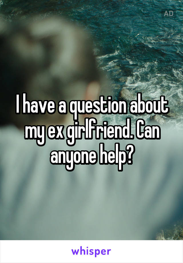 I have a question about my ex girlfriend. Can anyone help?