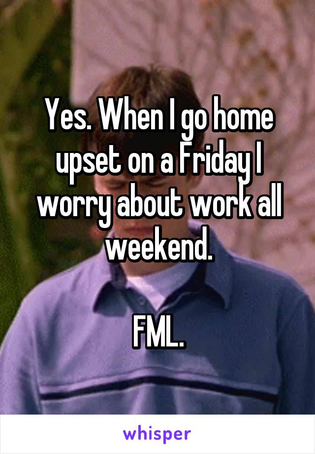 Yes. When I go home upset on a Friday I worry about work all weekend.

FML.