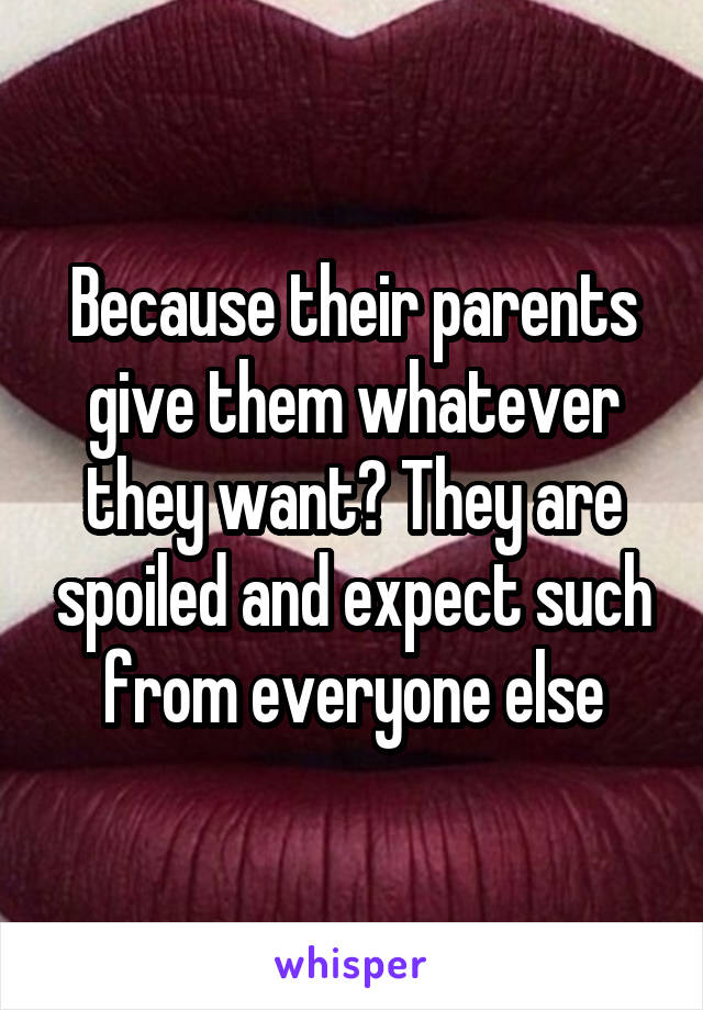 Because their parents give them whatever they want? They are spoiled and expect such from everyone else