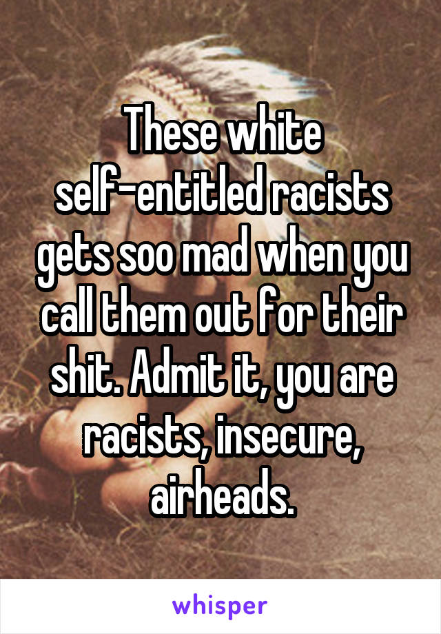 These white self-entitled racists gets soo mad when you call them out for their shit. Admit it, you are racists, insecure, airheads.