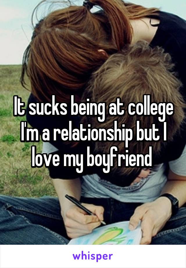 It sucks being at college I'm a relationship but I love my boyfriend 