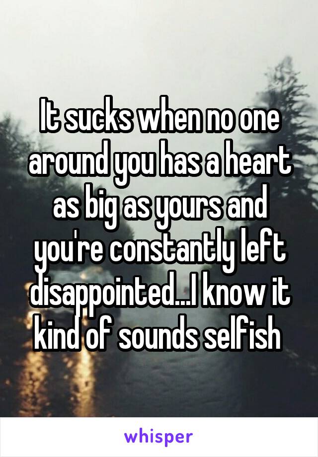 It sucks when no one around you has a heart as big as yours and you're constantly left disappointed...I know it kind of sounds selfish 