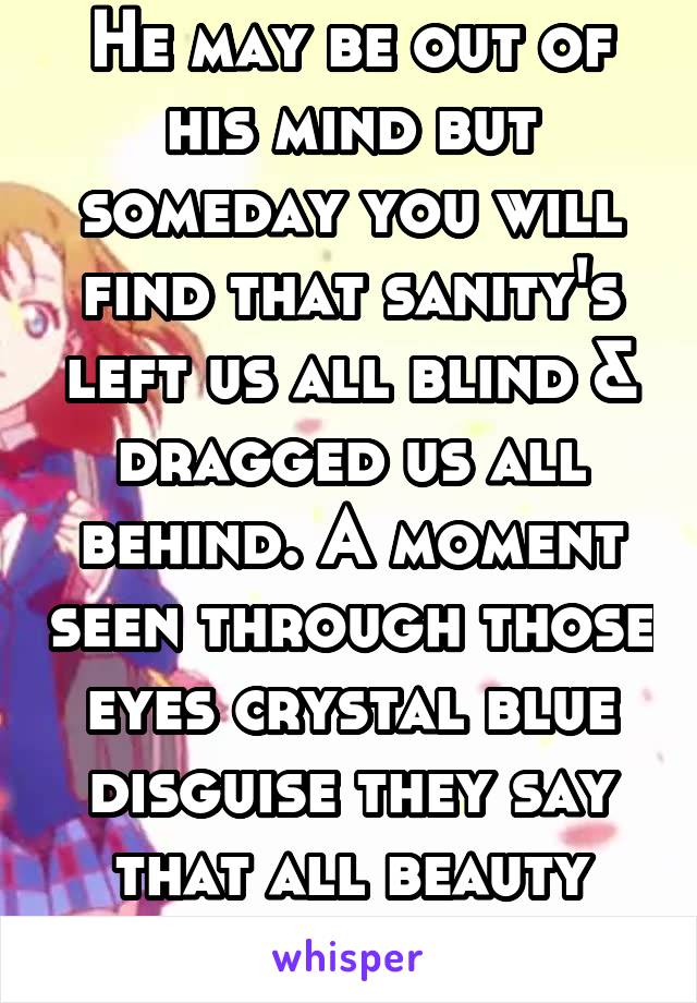 He may be out of his mind but someday you will find that sanity's left us all blind & dragged us all behind. A moment seen through those eyes crystal blue disguise they say that all beauty must die...