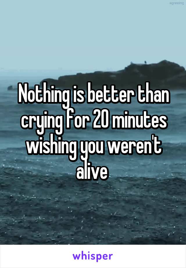 Nothing is better than crying for 20 minutes wishing you weren't alive 