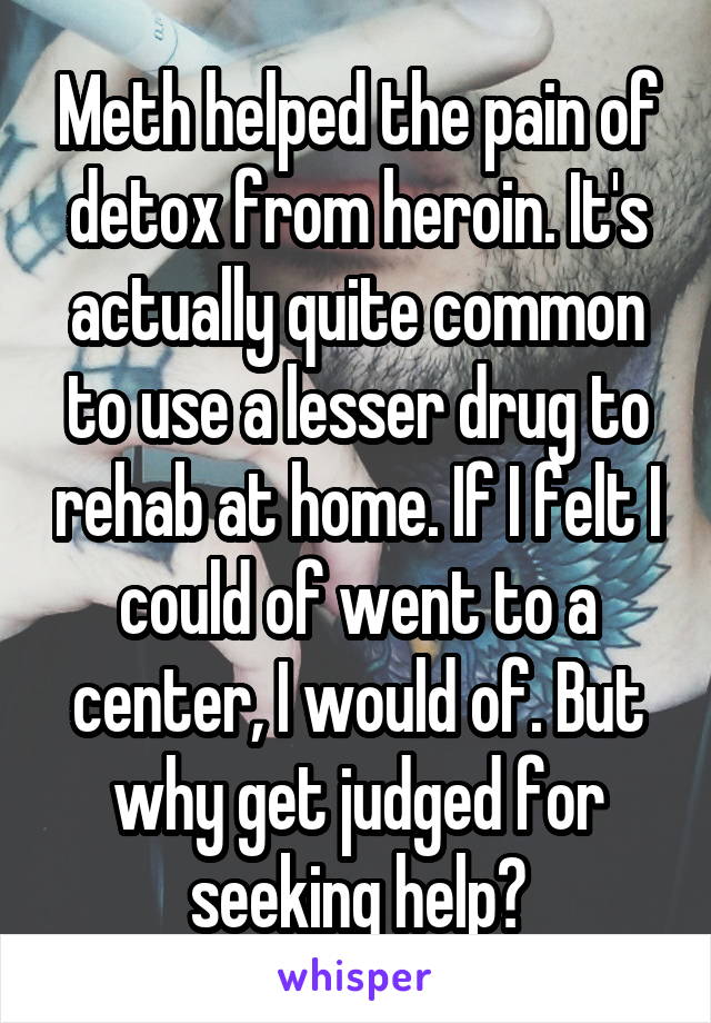 Meth helped the pain of detox from heroin. It's actually quite common to use a lesser drug to rehab at home. If I felt I could of went to a center, I would of. But why get judged for seeking help?