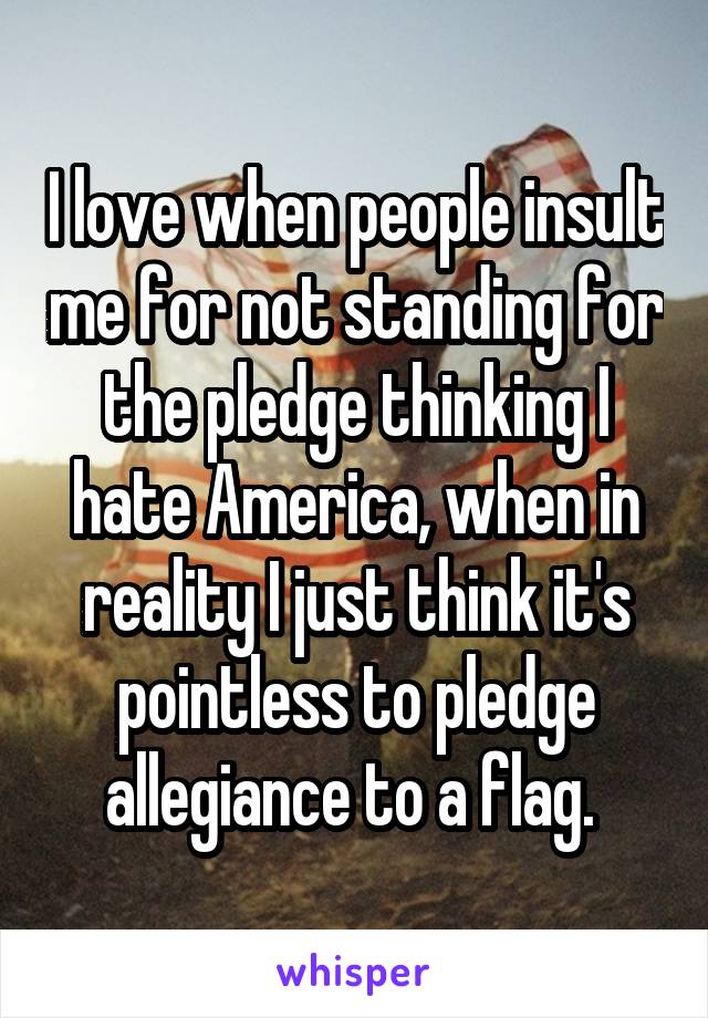 I love when people insult me for not standing for the pledge thinking I hate America, when in reality I just think it's pointless to pledge allegiance to a flag. 