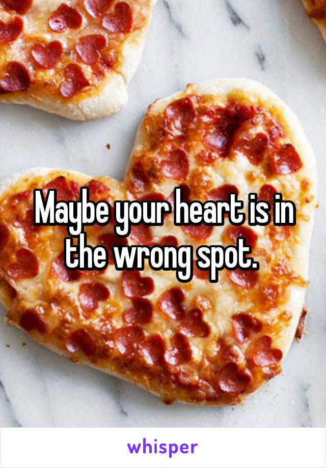 Maybe your heart is in the wrong spot. 