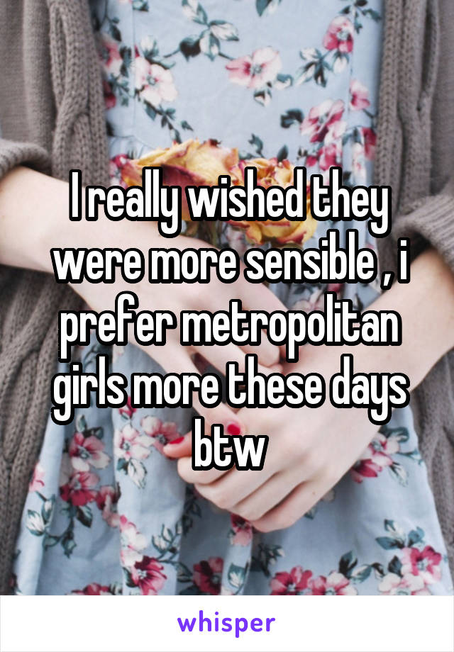 I really wished they were more sensible , i prefer metropolitan girls more these days btw