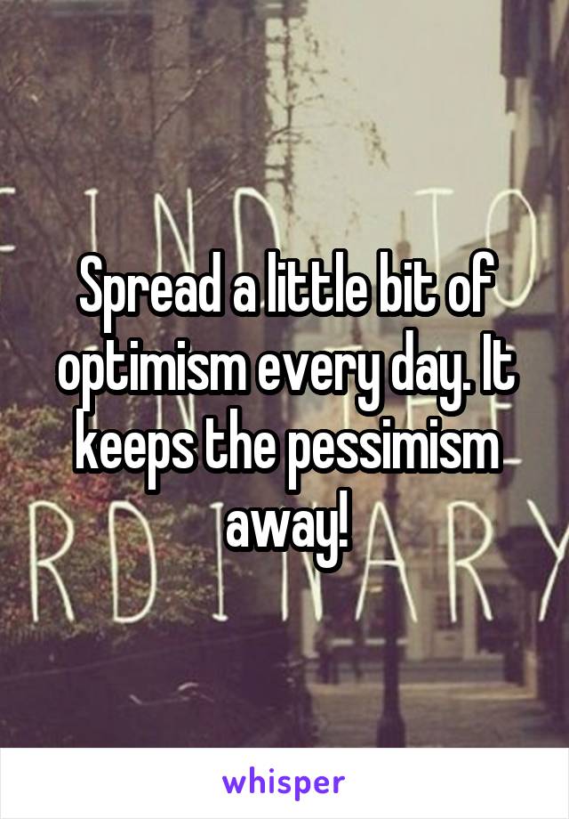 Spread a little bit of optimism every day. It keeps the pessimism away!