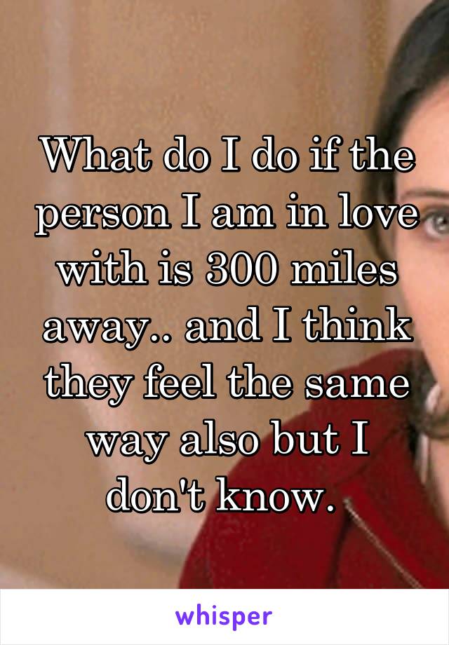 What do I do if the person I am in love with is 300 miles away.. and I think they feel the same way also but I don't know. 