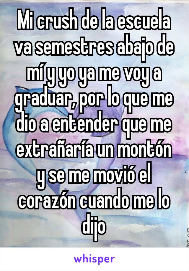 Mi crush de la escuela va semestres abajo de mí y yo ya me voy a graduar, por lo que me dio a entender que me extrañaría un montón y se me movió el corazón cuando me lo dijo