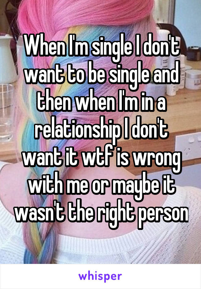 When I'm single I don't want to be single and then when I'm in a relationship I don't want it wtf is wrong with me or maybe it wasn't the right person 