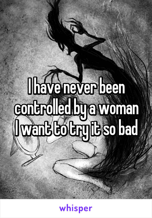 I have never been controlled by a woman
I want to try it so bad