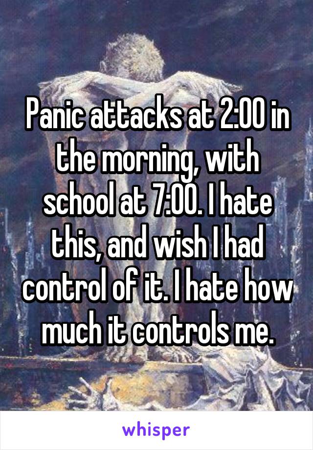 Panic attacks at 2:00 in the morning, with school at 7:00. I hate this, and wish I had control of it. I hate how much it controls me.