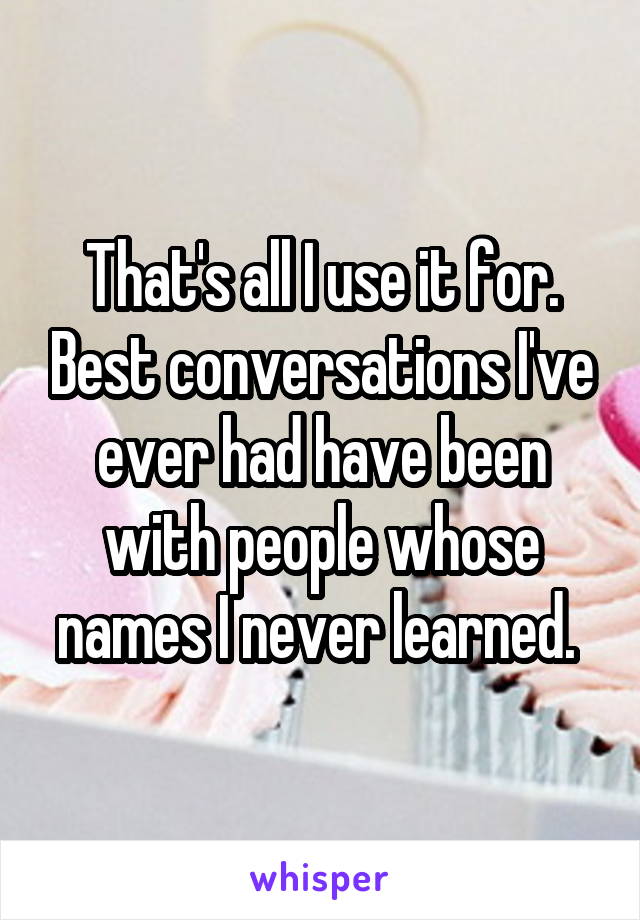 That's all I use it for. Best conversations I've ever had have been with people whose names I never learned. 