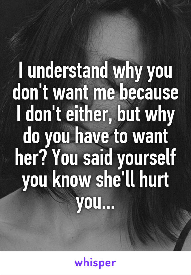 I understand why you don't want me because I don't either, but why do you have to want her? You said yourself you know she'll hurt you...