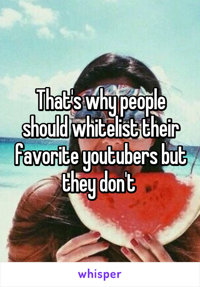 That's why people should whitelist their favorite youtubers but they don't 