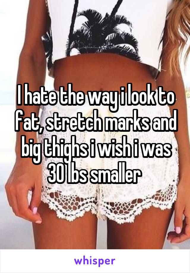 I hate the way i look to fat, stretch marks and big thighs i wish i was 30 lbs smaller 