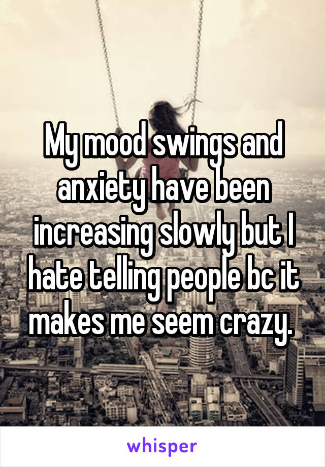 My mood swings and anxiety have been increasing slowly but I hate telling people bc it makes me seem crazy. 