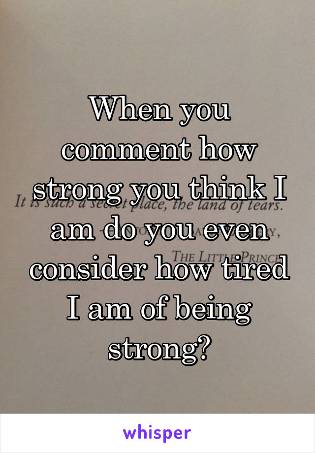 When you comment how strong you think I am do you even consider how tired I am of being strong?