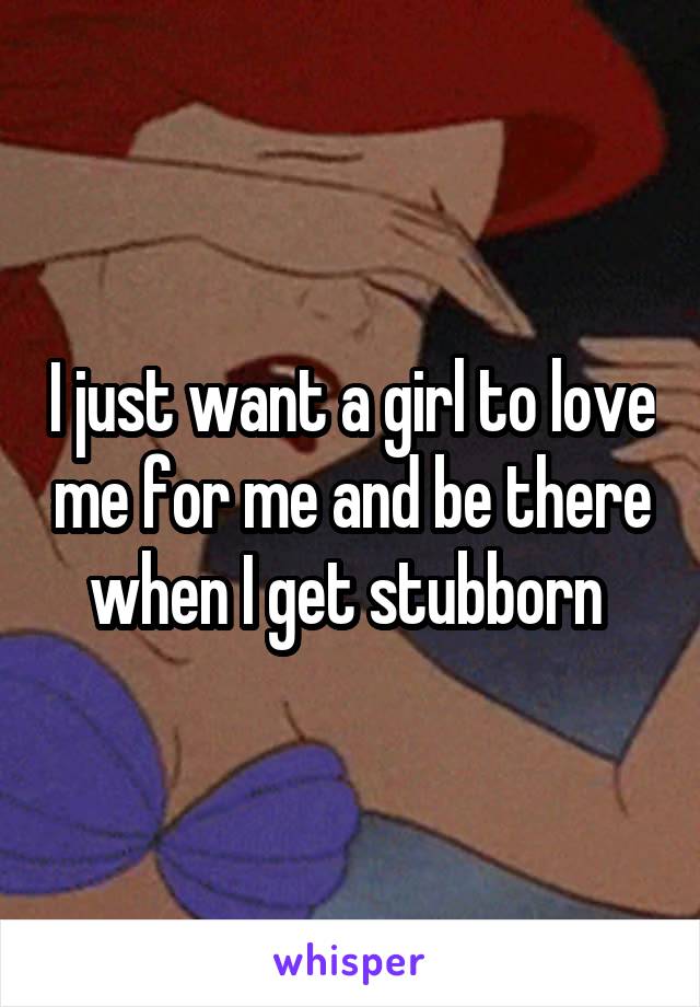 I just want a girl to love me for me and be there when I get stubborn 