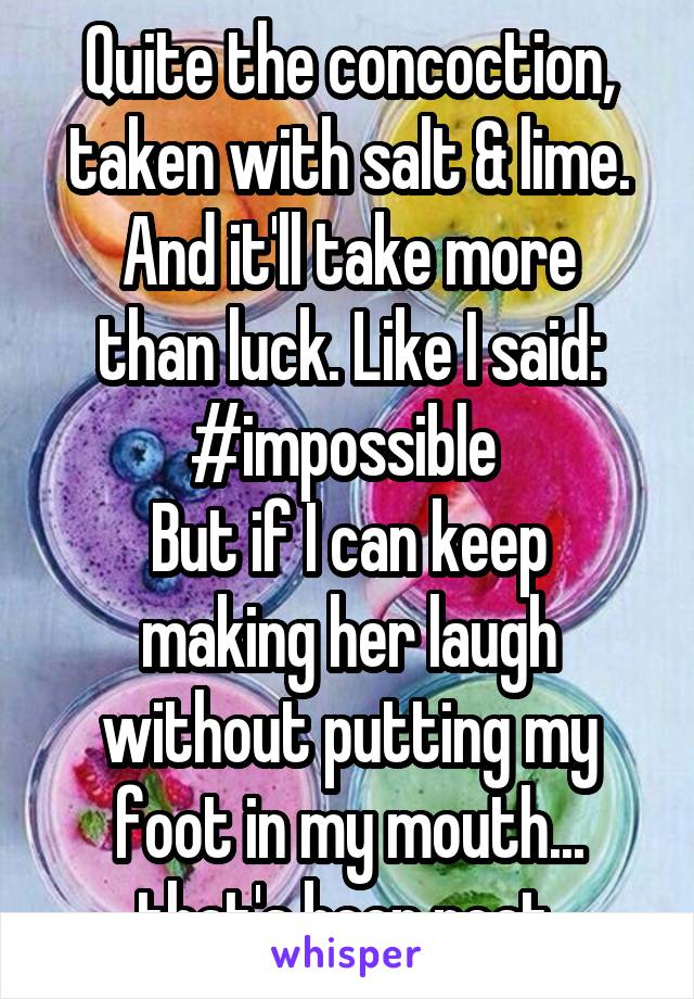 Quite the concoction, taken with salt & lime.
And it'll take more than luck. Like I said: #impossible 
But if I can keep making her laugh without putting my foot in my mouth... that's been neat.