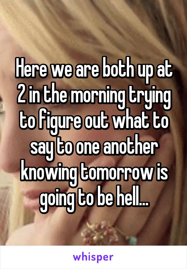 Here we are both up at 2 in the morning trying to figure out what to say to one another knowing tomorrow is going to be hell...