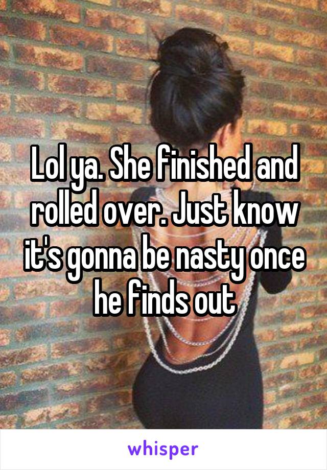 Lol ya. She finished and rolled over. Just know it's gonna be nasty once he finds out