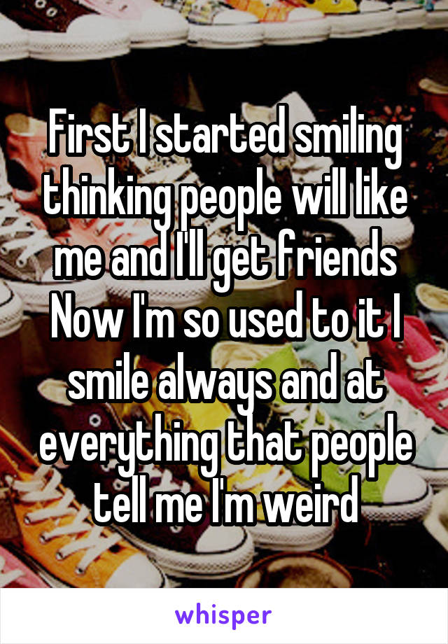 First I started smiling thinking people will like me and I'll get friends
Now I'm so used to it I smile always and at everything that people tell me I'm weird