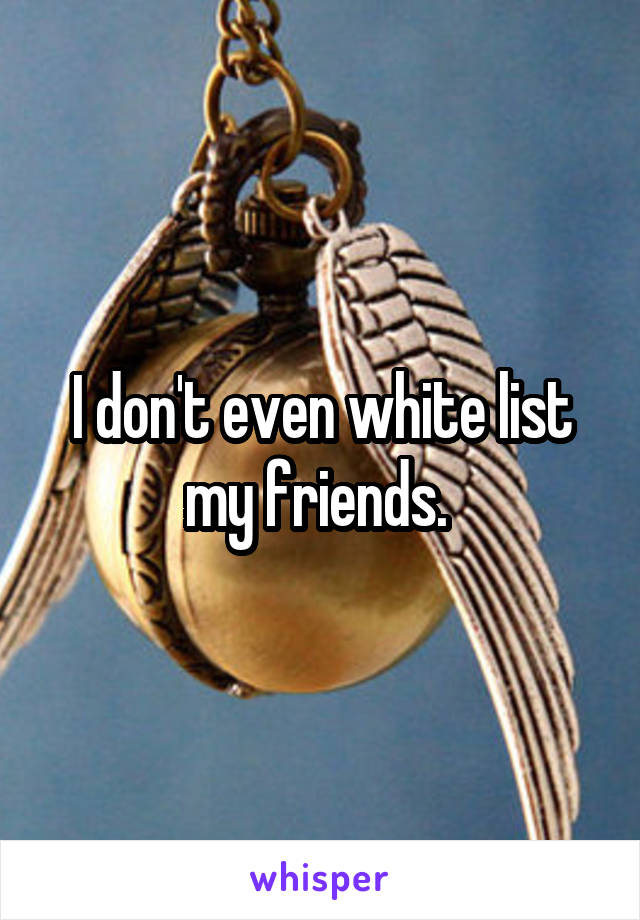 I don't even white list my friends. 