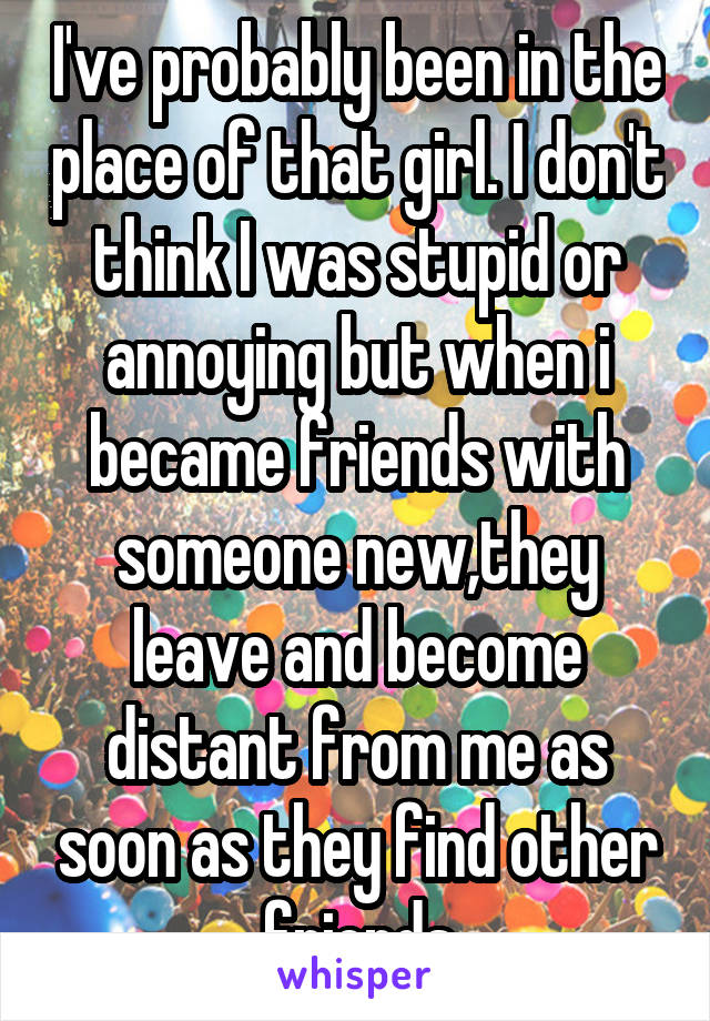 I've probably been in the place of that girl. I don't think I was stupid or annoying but when i became friends with someone new,they leave and become distant from me as soon as they find other friends